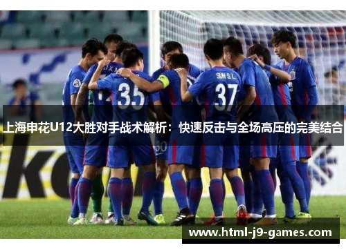 上海申花U12大胜对手战术解析：快速反击与全场高压的完美结合