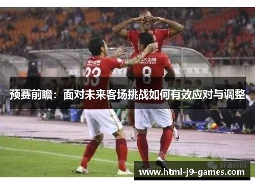 预赛前瞻：面对未来客场挑战如何有效应对与调整