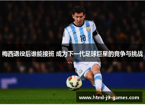 梅西退役后谁能接班 成为下一代足球巨星的竞争与挑战