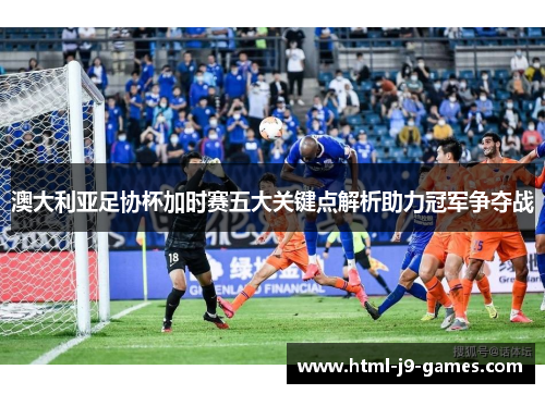 澳大利亚足协杯加时赛五大关键点解析助力冠军争夺战