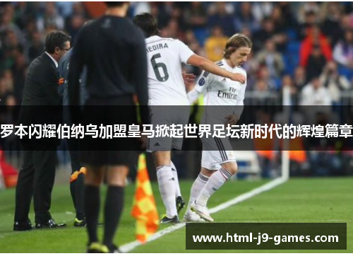 罗本闪耀伯纳乌加盟皇马掀起世界足坛新时代的辉煌篇章