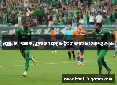 恩加德乌坐镇国安后防屡献头球绝杀化身定海神针撑起钢铁防线稳固