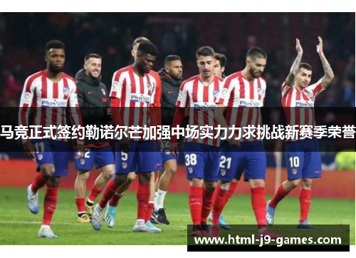 马竞正式签约勒诺尔芒加强中场实力力求挑战新赛季荣誉